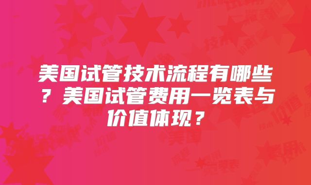 美国试管技术流程有哪些?美国试管费用一览表与价值体现?