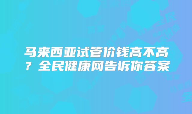 马来西亚试管价钱高不高?全民健康网告诉你答案