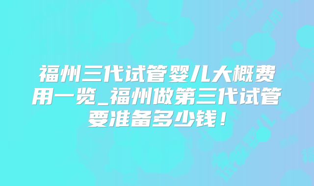 福州三代试管婴儿大概费用一览_福州做第三代试管要准备多少钱!