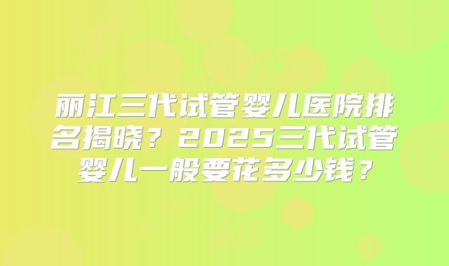 丽江三代试管婴儿医院排名揭晓？2025三代试管婴儿一般要花多少钱？