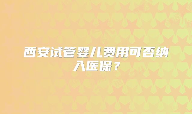西安试管婴儿费用可否纳入医保?