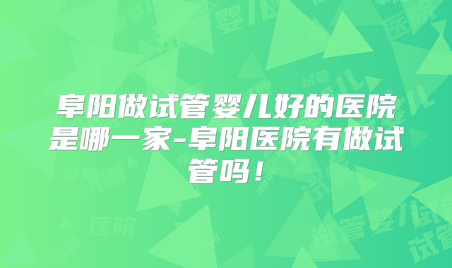 阜阳做试管婴儿好的医院是哪一家-阜阳医院有做试管吗!