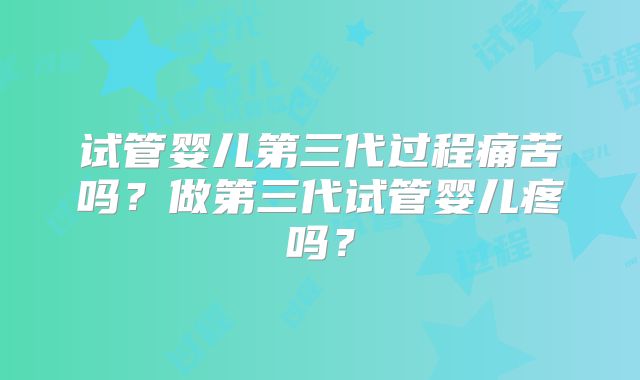 试管婴儿第三代过程痛苦吗？做第三代试管婴儿疼吗？