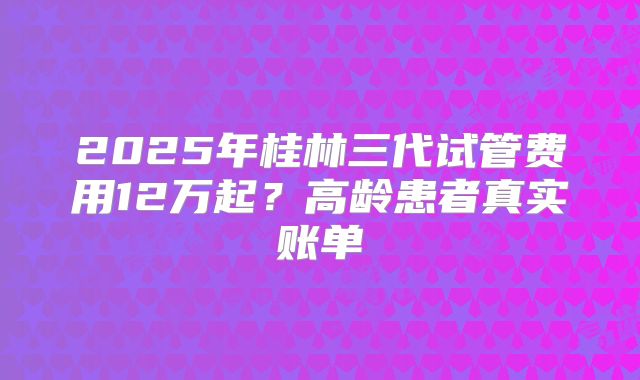 2025年桂林三代试管费用12万起?高龄患者真实账单