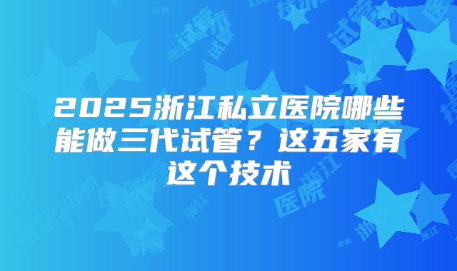 2025浙江私立医院哪些能做三代试管？这五家有这个技术