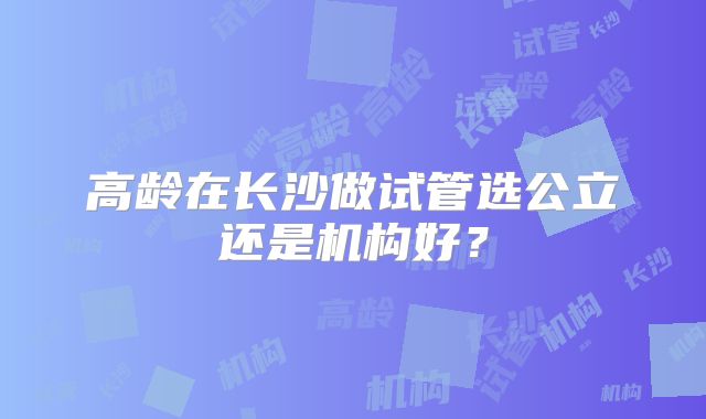高龄在长沙做试管选公立还是机构好？
