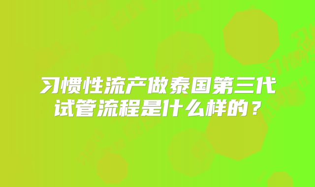 习惯性流产做泰国第三代试管流程是什么样的？