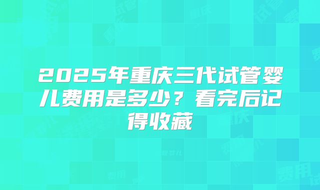 2025年重庆三代试管婴儿费用是多少？看完后记得收藏