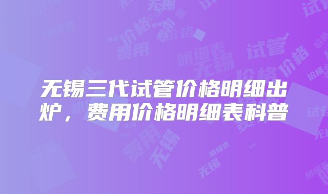 无锡三代试管价格明细出炉，费用价格明细表科普