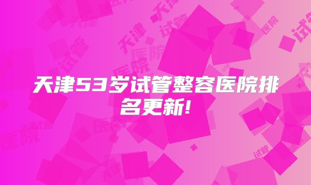 天津53岁试管整容医院排名更新!