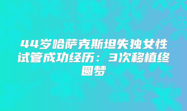 44岁哈萨克斯坦失独女性试管成功经历:3次移植终圆梦