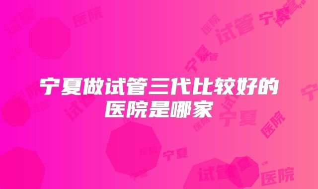 宁夏做试管三代比较好的医院是哪家