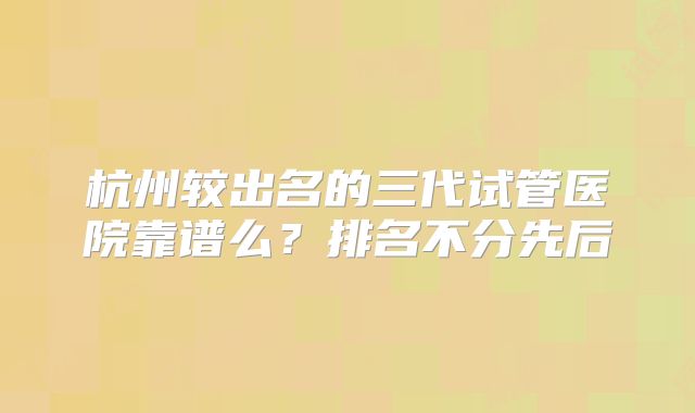 杭州较出名的三代试管医院靠谱么?排名不分先后