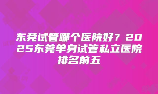东莞试管哪个医院好?2025东莞单身试管私立医院排名前五