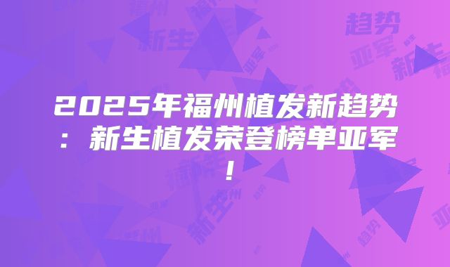2025年福州植发新趋势:新生植发荣登榜单亚军!