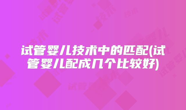 试管婴儿技术中的匹配(试管婴儿配成几个比较好)