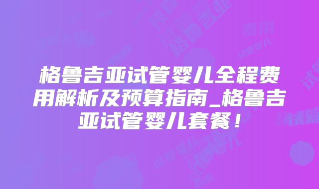格鲁吉亚试管婴儿全程费用解析及预算指南_格鲁吉亚试管婴儿套餐!