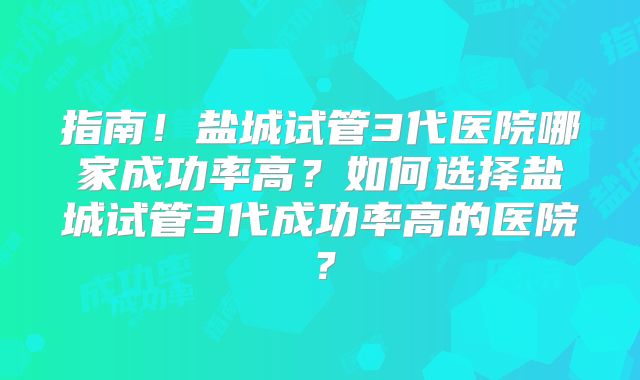 指南!盐城试管3代医院哪家成功率高?如何选择盐城试管3代成功率高的医院?