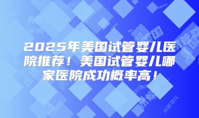 2025年美国试管婴儿医院推荐!美国试管婴儿哪家医院成功概率高!