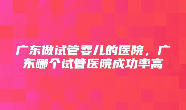 广东做试管婴儿的医院，广东哪个试管医院成功率高