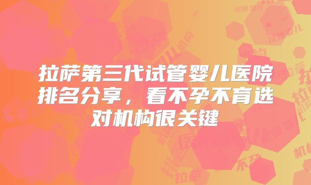 拉萨第三代试管婴儿医院排名分享，看不孕不育选对机构很关键