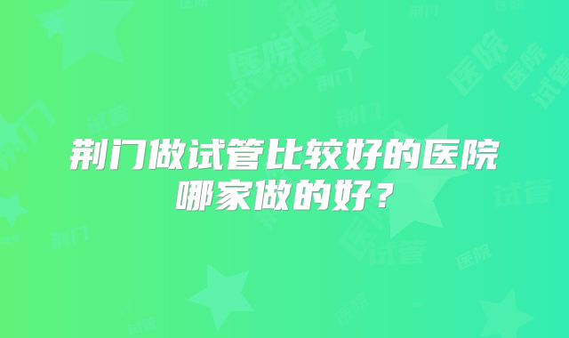 荆门做试管比较好的医院哪家做的好?