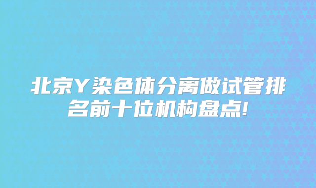 北京Y染色体分离做试管排名前十位机构盘点!