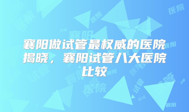 襄阳做试管最权威的医院揭晓,襄阳试管八大医院比较