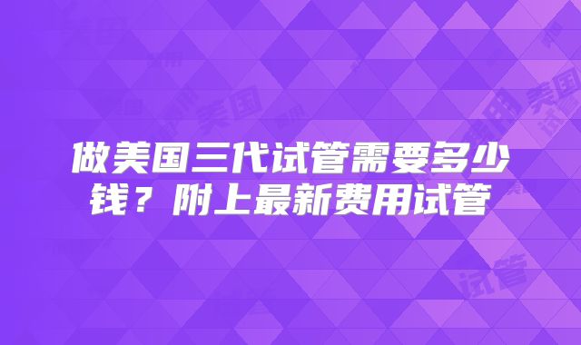 做美国三代试管需要多少钱？附上最新费用试管