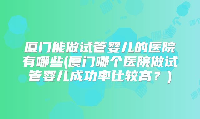 厦门能做试管婴儿的医院有哪些(厦门哪个医院做试管婴儿成功率比较高?)