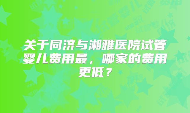 关于同济与湘雅医院试管婴儿费用最,哪家的费用更低?