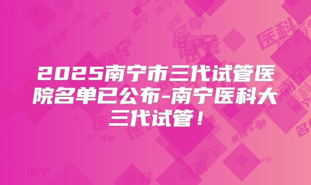 2025南宁市三代试管医院名单已公布-南宁医科大三代试管!