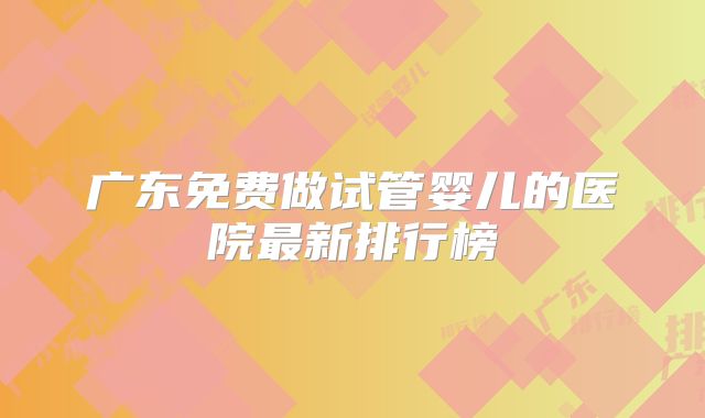 广东免费做试管婴儿的医院最新排行榜