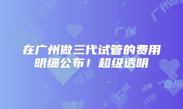 在广州做三代试管的费用明细公布！超级透明