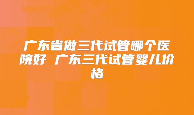广东省做三代试管哪个医院好 广东三代试管婴儿价格