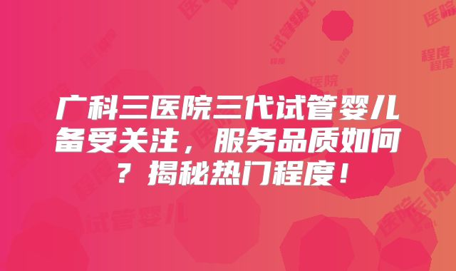 广科三医院三代试管婴儿备受关注，服务品质如何？揭秘热门程度！
