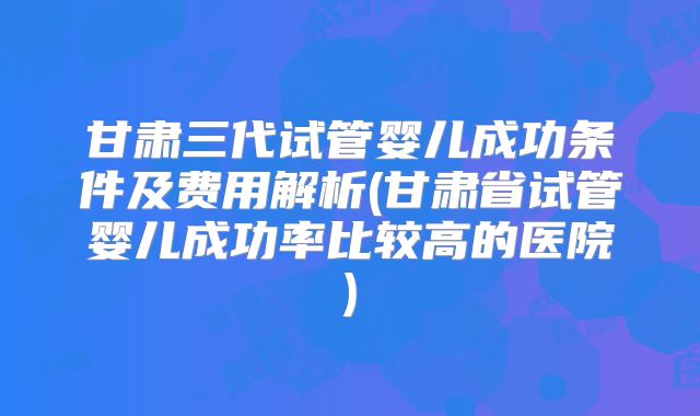 甘肃三代试管婴儿成功条件及费用解析(甘肃省试管婴儿成功率比较高的医院)