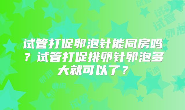 试管打促卵泡针能同房吗?试管打促排卵针卵泡多大就可以了?