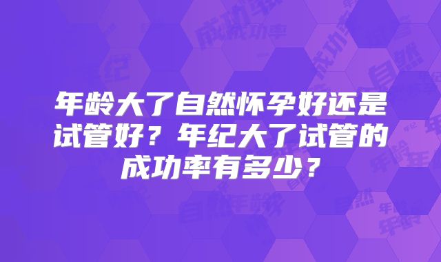 年龄大了自然怀孕好还是试管好?年纪大了试管的成功率有多少?