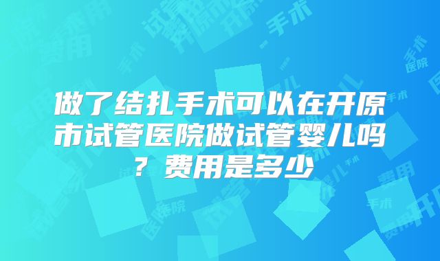 做了结扎手术可以在开原市试管医院做试管婴儿吗？费用是多少