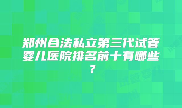 郑州合法私立第三代试管婴儿医院排名前十有哪些？