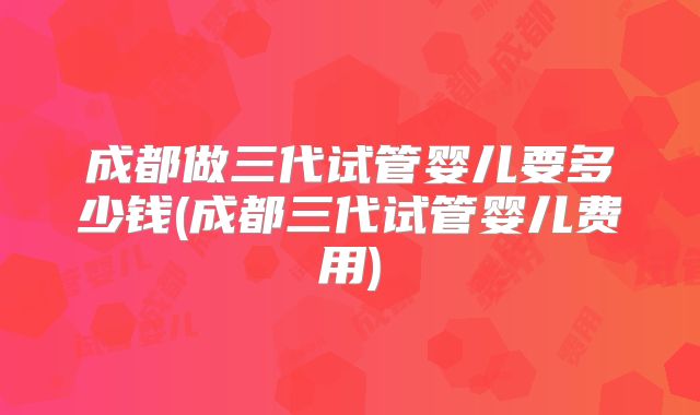 成都做三代试管婴儿要多少钱(成都三代试管婴儿费用)