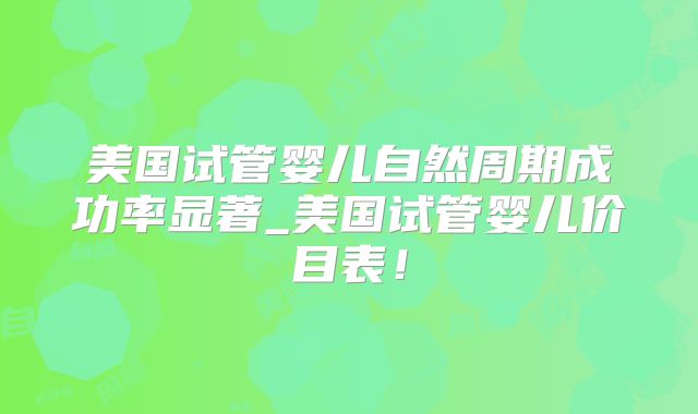 美国试管婴儿自然周期成功率显著_美国试管婴儿价目表!