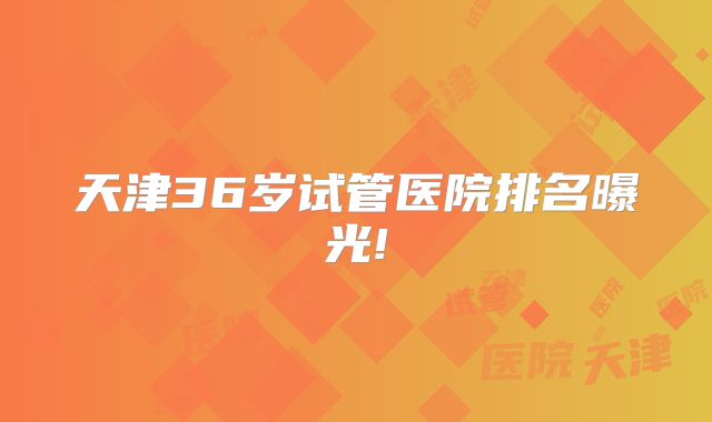 天津36岁试管医院排名曝光!