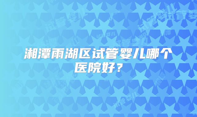 湘潭雨湖区试管婴儿哪个医院好?