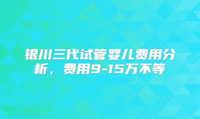 银川三代试管婴儿费用分析,费用9-15万不等