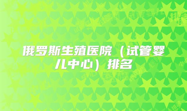 俄罗斯生殖医院(试管婴儿中心)排名