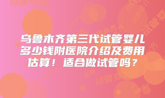 乌鲁木齐第三代试管婴儿多少钱附医院介绍及费用估算!适合做试管吗?