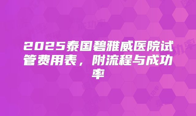 2025泰国碧雅威医院试管费用表，附流程与成功率