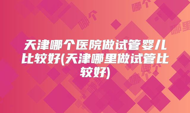 天津哪个医院做试管婴儿比较好(天津哪里做试管比较好)